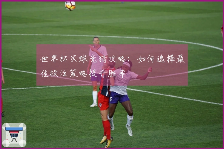 世界杯买球竞猜攻略：如何选择最佳投注策略提升胜率